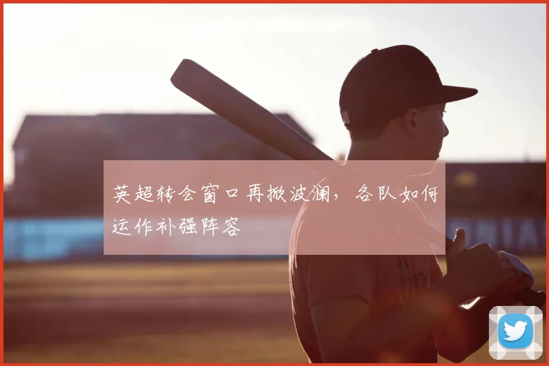 英超转会窗口再掀波澜，各队如何运作补强阵容