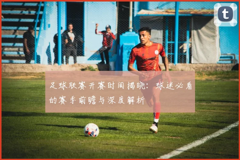 足球联赛开赛时间揭晓：球迷必看的赛季前瞻与深度解析