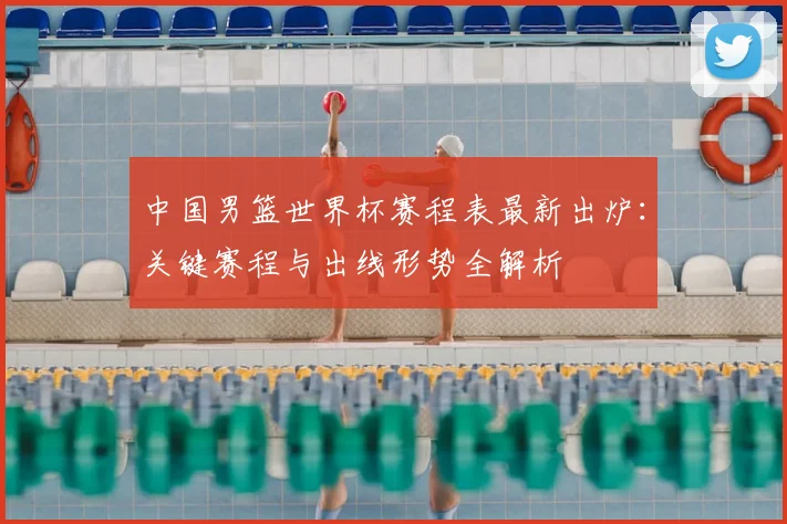 中国男篮世界杯赛程表最新出炉：关键赛程与出线形势全解析
