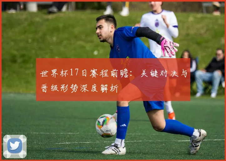 世界杯17日赛程前瞻：关键对决与晋级形势深度解析