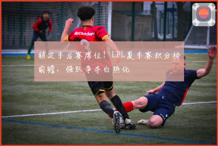锁定季后赛席位！LPL夏季赛积分榜前瞻，强队争夺白热化