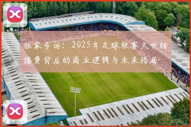 独家专访：2025年足球联赛天价转播费背后的商业逻辑与未来格局