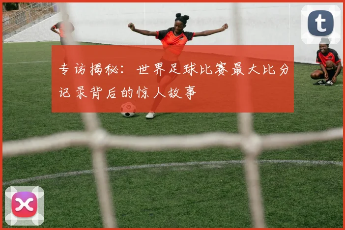 专访揭秘：世界足球比赛最大比分记录背后的惊人故事