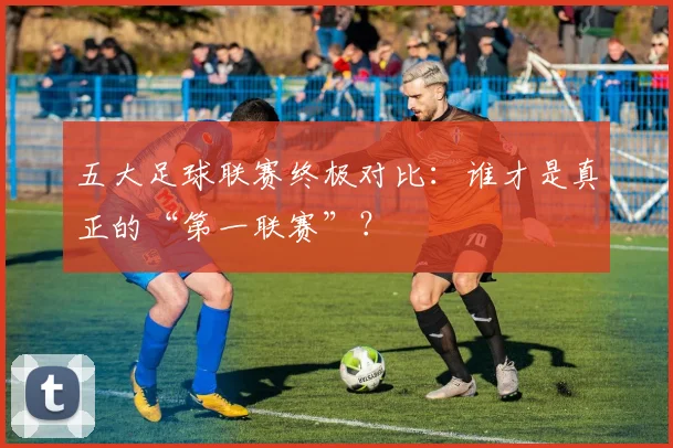 五大足球联赛终极对比：谁才是真正的“第一联赛”？
