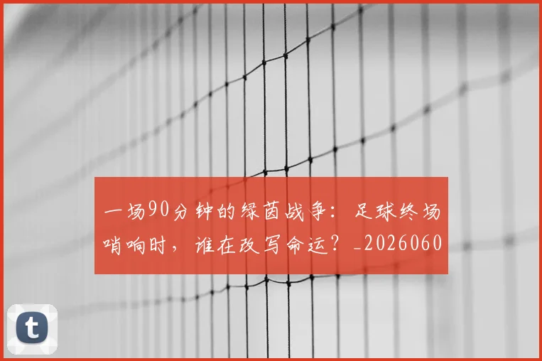 一场90分钟的绿茵战争：足球终场哨响时，谁在改写命运？_20260608195204