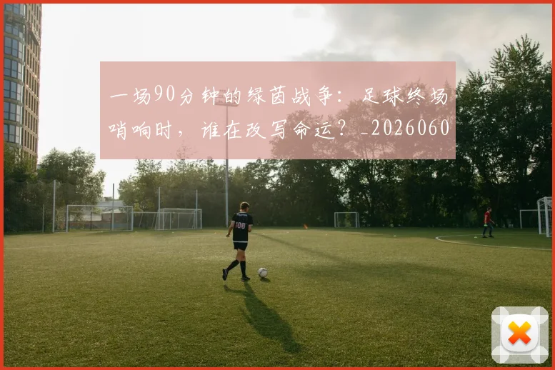 一场90分钟的绿茵战争：足球终场哨响时，谁在改写命运？_20260608195204