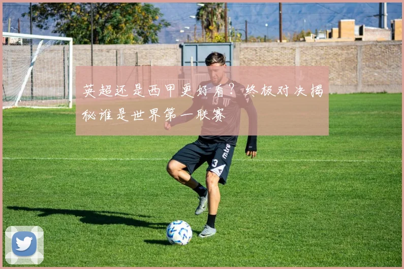 英超还是西甲更好看？终极对决揭秘谁是世界第一联赛
